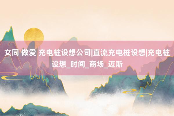 女同 做爱 充电桩设想公司|直流充电桩设想|充电桩设想_时间_商场_迈斯