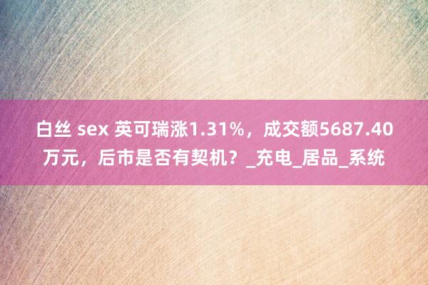 白丝 sex 英可瑞涨1.31%，成交额5687.40万元，后市是否有契机？_充电_居品_系统