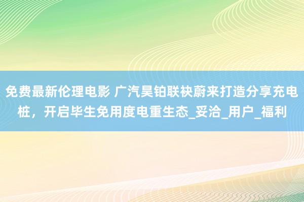 免费最新伦理电影 广汽昊铂联袂蔚来打造分享充电桩，开启毕生免用度电重生态_妥洽_用户_福利