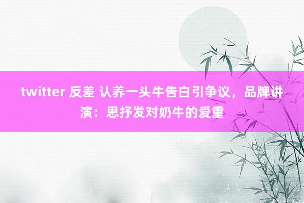 twitter 反差 认养一头牛告白引争议，品牌讲演：思抒发对奶牛的爱重