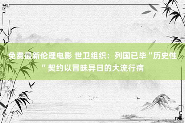 免费最新伦理电影 世卫组织：列国已毕“历史性”契约以冒昧异日的大流行病