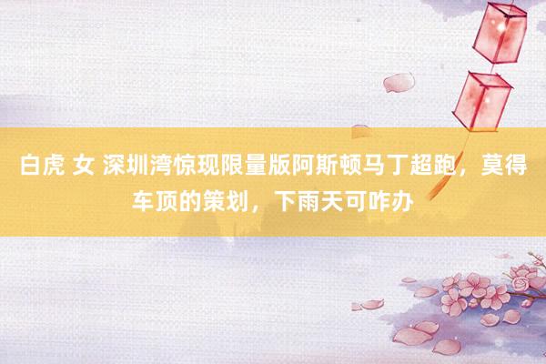 白虎 女 深圳湾惊现限量版阿斯顿马丁超跑，莫得车顶的策划，下雨天可咋办