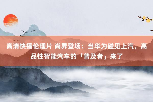 高清快播伦理片 尚界登场：当华为碰见上汽，高品性智能汽车的「普及者」来了