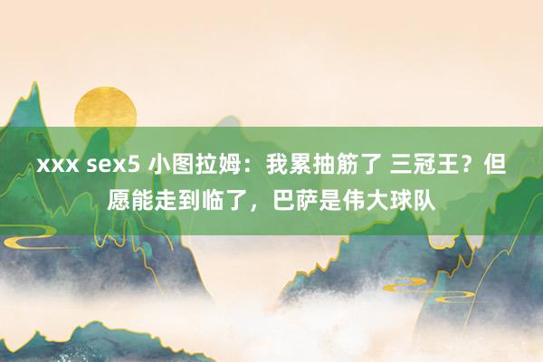 xxx sex5 小图拉姆：我累抽筋了 三冠王？但愿能走到临了，巴萨是伟大球队