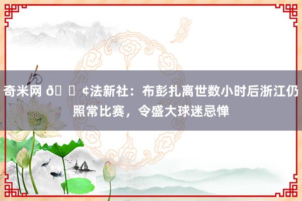 奇米网 😢法新社：布彭扎离世数小时后浙江仍照常比赛，令盛大球迷忌惮