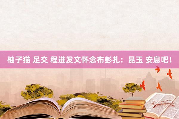 柚子猫 足交 程进发文怀念布彭扎：昆玉 安息吧！