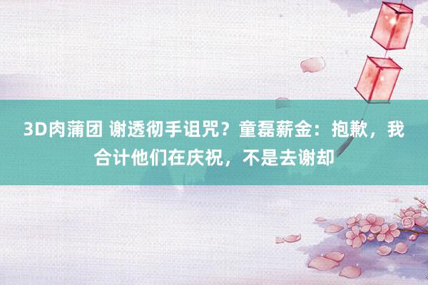 3D肉蒲团 谢透彻手诅咒？童磊薪金：抱歉，我合计他们在庆祝，不是去谢却