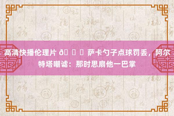 高清快播伦理片 😂萨卡勺子点球罚丢，阿尔特塔嘲谑：那时思扇他一巴掌