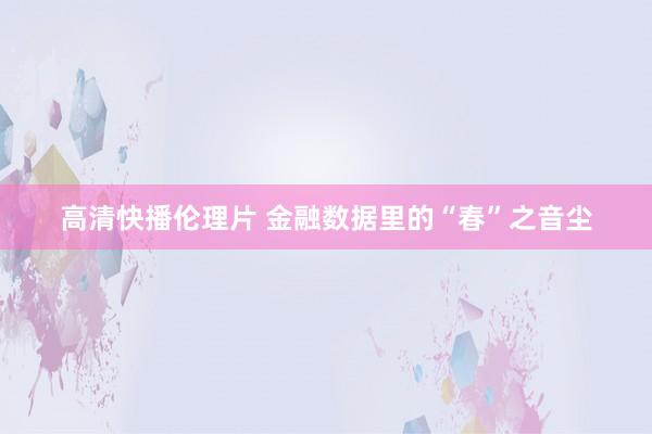 高清快播伦理片 金融数据里的“春”之音尘