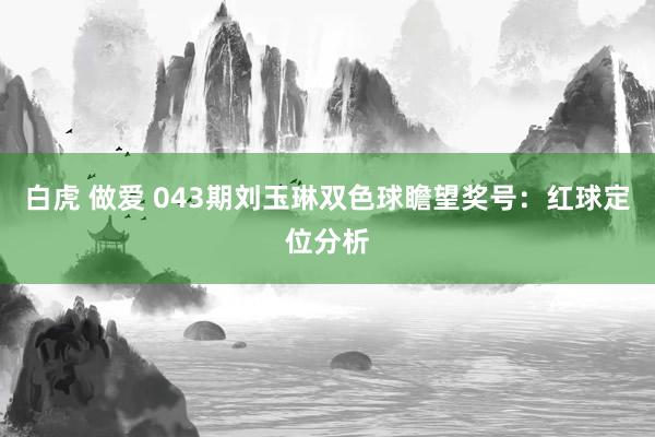 白虎 做爱 043期刘玉琳双色球瞻望奖号：红球定位分析