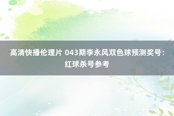 高清快播伦理片 043期李永风双色球预测奖号：红球杀号参考