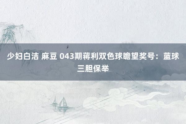 少妇白洁 麻豆 043期蒋利双色球瞻望奖号：蓝球三胆保举