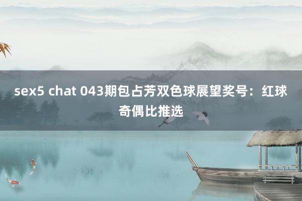sex5 chat 043期包占芳双色球展望奖号：红球奇偶比推选