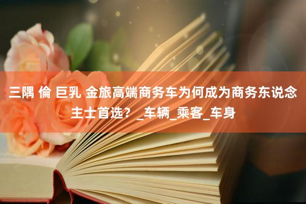 三隅 倫 巨乳 金旅高端商务车为何成为商务东说念主士首选？_车辆_乘客_车身