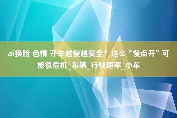 ai换脸 色情 开车越慢越安全？这么“慢点开”可能很危机_车辆_行驶速率_小车