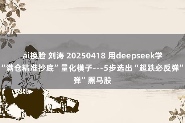 ai换脸 刘涛 20250418 用deepseek学量化：“满仓精准抄底”量化模子---5步选出“超跌必反弹”黑马股