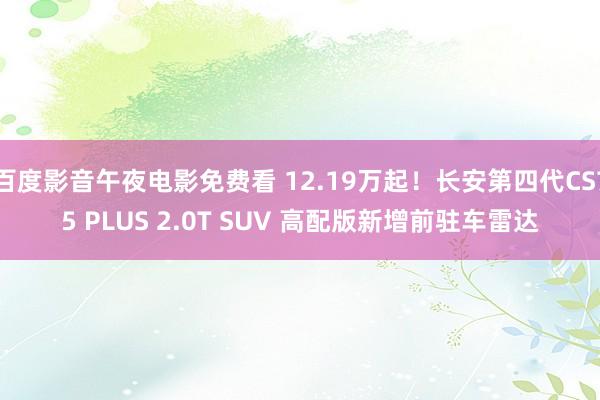 百度影音午夜电影免费看 12.19万起！长安第四代CS75 PLUS 2.0T SUV 高配版新增前驻车雷达
