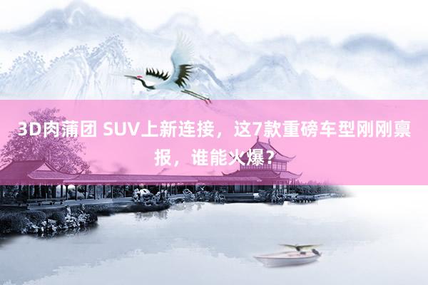 3D肉蒲团 SUV上新连接，这7款重磅车型刚刚禀报，谁能火爆？