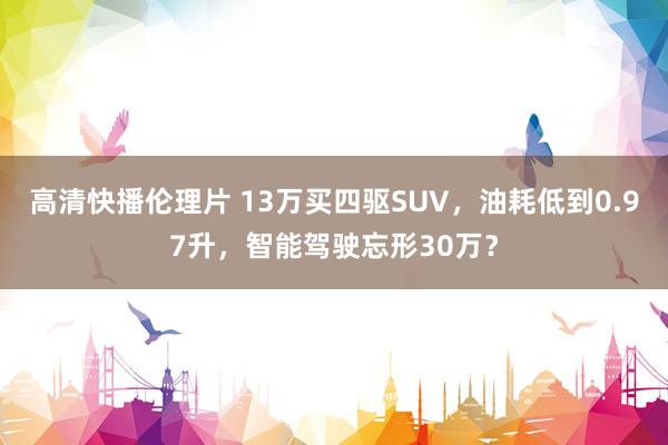 高清快播伦理片 13万买四驱SUV，油耗低到0.97升，智能驾驶忘形30万？