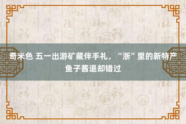 奇米色 五一出游矿藏伴手礼，“浙”里的新特产鱼子酱退却错过