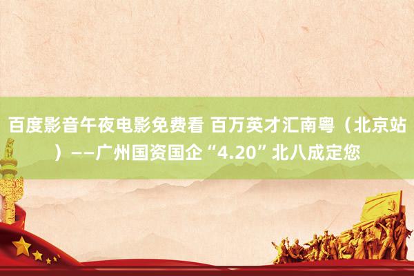 百度影音午夜电影免费看 百万英才汇南粤（北京站）——广州国资国企“4.20”北八成定您