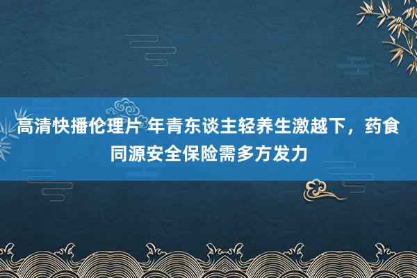 高清快播伦理片 年青东谈主轻养生激越下，药食同源安全保险需多方发力