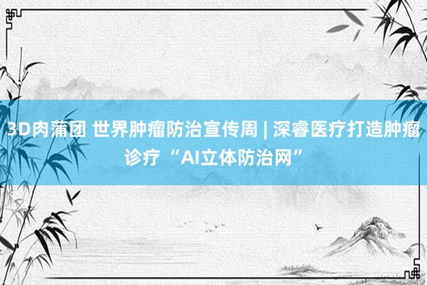 3D肉蒲团 世界肿瘤防治宣传周 | 深睿医疗打造肿瘤诊疗 “AI立体防治网”