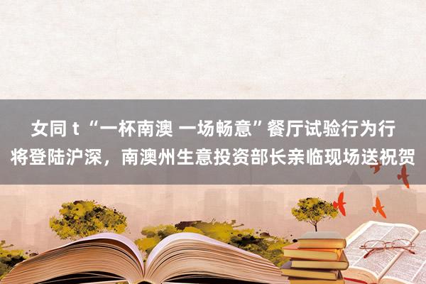 女同 t “一杯南澳 一场畅意”餐厅试验行为行将登陆沪深，南澳州生意投资部长亲临现场送祝贺
