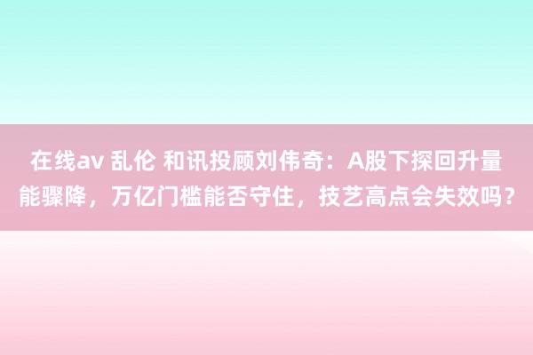 在线av 乱伦 和讯投顾刘伟奇：A股下探回升量能骤降，万亿门槛能否守住，技艺高点会失效吗？