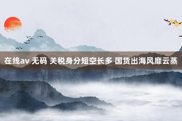在线av 无码 关税身分短空长多 国货出海风靡云蒸