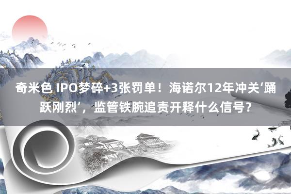 奇米色 IPO梦碎+3张罚单！海诺尔12年冲关‘踊跃刚烈’，监管铁腕追责开释什么信号？