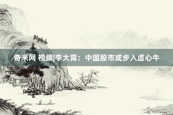 奇米网 视频|李大霄：中国股市或步入虚心牛