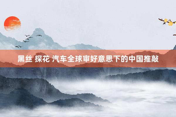 黑丝 探花 汽车全球审好意思下的中国推敲