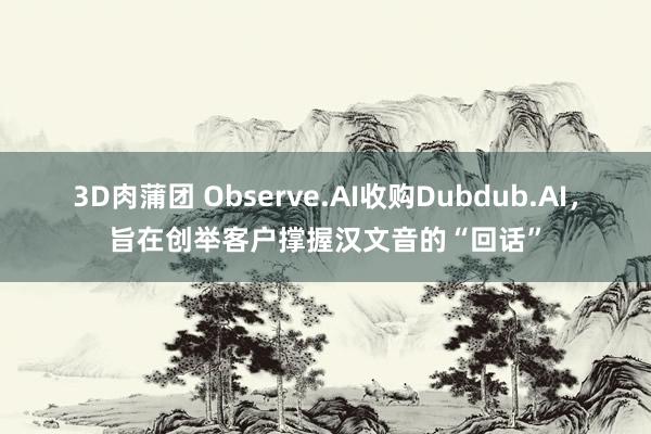 3D肉蒲团 Observe.AI收购Dubdub.AI，旨在创举客户撑握汉文音的“回话”
