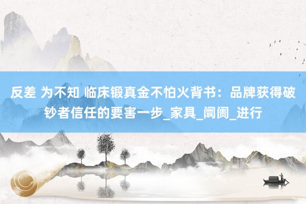 反差 为不知 临床锻真金不怕火背书：品牌获得破钞者信任的要害一步_家具_阛阓_进行