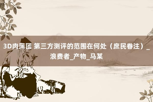 3D肉蒲团 第三方测评的范围在何处（庶民眷注）_浪费者_产物_马某