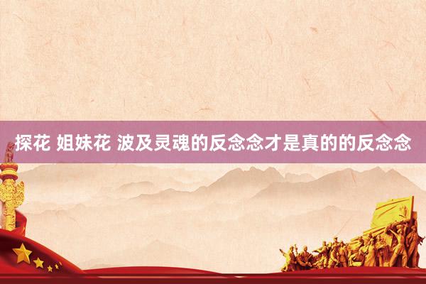 探花 姐妹花 波及灵魂的反念念才是真的的反念念