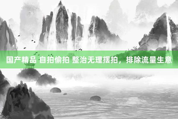 国产精品 自拍偷拍 整治无理摆拍，排除流量生意