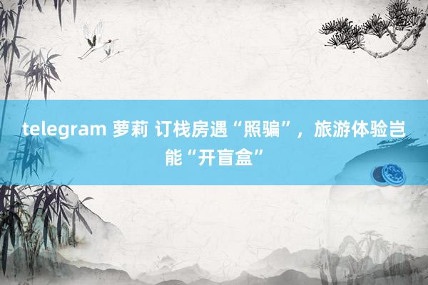 telegram 萝莉 订栈房遇“照骗”，旅游体验岂能“开盲盒”
