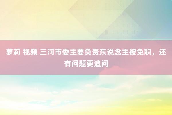 萝莉 视频 三河市委主要负责东说念主被免职，还有问题要追问