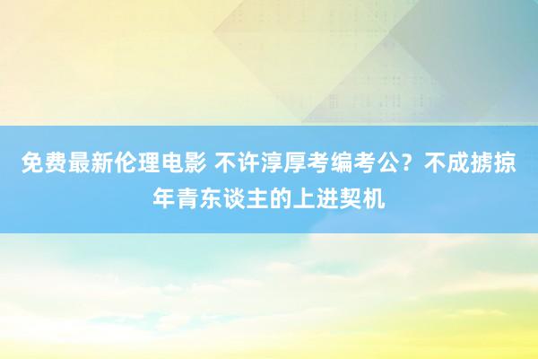 免费最新伦理电影 不许淳厚考编考公？不成掳掠年青东谈主的上进契机