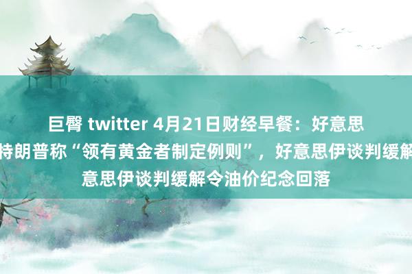 巨臀 twitter 4月21日财经早餐：好意思元创三年低位，特朗普称“领有黄金者制定例则”，好意思伊谈判缓解令油价纪念回落