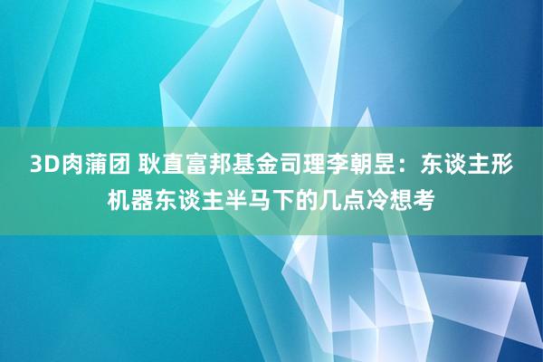 3D肉蒲团 耿直富邦基金司理李朝昱：东谈主形机器东谈主半马下的几点冷想考