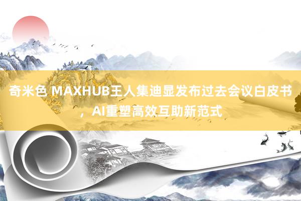奇米色 MAXHUB王人集迪显发布过去会议白皮书，AI重塑高效互助新范式