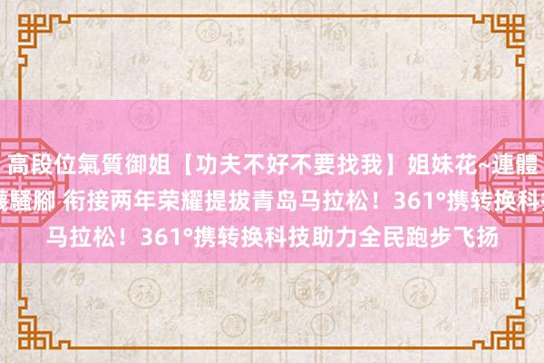 高段位氣質御姐【功夫不好不要找我】姐妹花~連體絲襪~大奶晃動~絲襪騷腳 衔接两年荣耀提拔青岛马拉松！361°携转换科技助力全民跑步飞扬