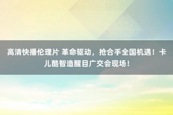 高清快播伦理片 革命驱动，抢合手全国机遇！卡儿酷智造醒目广交会现场！