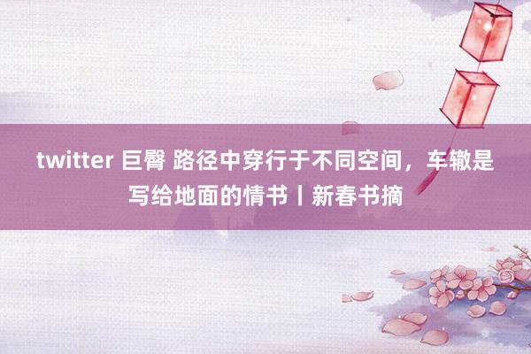 twitter 巨臀 路径中穿行于不同空间，车辙是写给地面的情书丨新春书摘