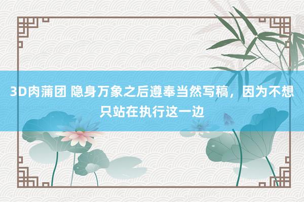 3D肉蒲团 隐身万象之后遵奉当然写稿，因为不想只站在执行这一边