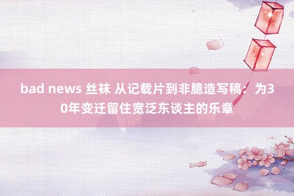 bad news 丝袜 从记载片到非臆造写稿：为30年变迁留住宽泛东谈主的乐章