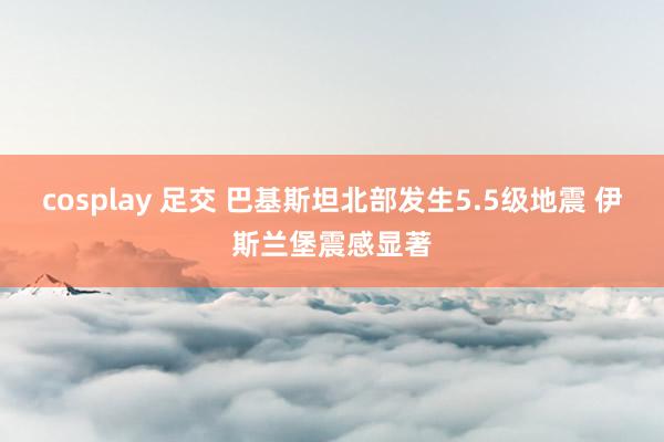cosplay 足交 巴基斯坦北部发生5.5级地震 伊斯兰堡震感显著